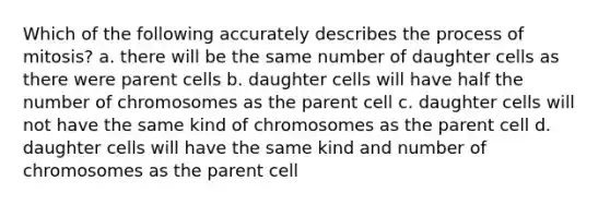 Which of the following accurately describes the process of mitosis? a. there will be the same number of daughter cells as there were parent cells b. daughter cells will have half the number of chromosomes as the parent cell c. daughter cells will not have the same kind of chromosomes as the parent cell d. daughter cells will have the same kind and number of chromosomes as the parent cell