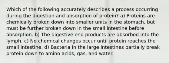 Which of the following accurately describes a process occurring during the digestion and absorption of protein? a) Proteins are chemically broken down into smaller units in the stomach, but must be further broken down in the small intestine before absorption. b) The digestive end products are absorbed into the lymph. c) No chemical changes occur until protein reaches the small intestine. d) Bacteria in the large intestines partially break protein down to amino acids, gas, and water.