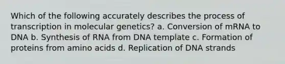 Which of the following accurately describes the process of transcription in molecular genetics? a. Conversion of mRNA to DNA b. Synthesis of RNA from DNA template c. Formation of proteins from amino acids d. Replication of DNA strands