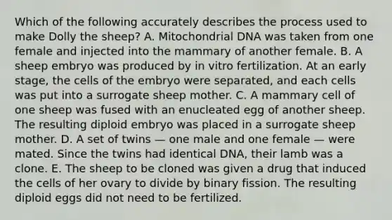 Which of the following accurately describes the process used to make Dolly the sheep? A. Mitochondrial DNA was taken from one female and injected into the mammary of another female. B. A sheep embryo was produced by in vitro fertilization. At an early stage, the cells of the embryo were separated, and each cells was put into a surrogate sheep mother. C. A mammary cell of one sheep was fused with an enucleated egg of another sheep. The resulting diploid embryo was placed in a surrogate sheep mother. D. A set of twins — one male and one female — were mated. Since the twins had identical DNA, their lamb was a clone. E. The sheep to be cloned was given a drug that induced the cells of her ovary to divide by binary fission. The resulting diploid eggs did not need to be fertilized.