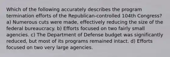 Which of the following accurately describes the program termination efforts of the Republican-controlled 104th Congress? a) Numerous cuts were made, effectively reducing the size of the <a href='https://www.questionai.com/knowledge/kG5wfBy9o6-federal-bureaucracy' class='anchor-knowledge'>federal bureaucracy</a>. b) Efforts focused on two fairly small agencies. c) The Department of Defense budget was significantly reduced, but most of its programs remained intact. d) Efforts focused on two very large agencies.