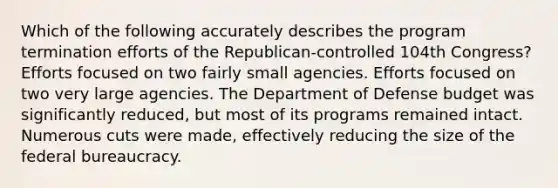 Which of the following accurately describes the program termination efforts of the Republican-controlled 104th Congress? Efforts focused on two fairly small agencies. Efforts focused on two very large agencies. The Department of Defense budget was significantly reduced, but most of its programs remained intact. Numerous cuts were made, effectively reducing the size of the federal bureaucracy.