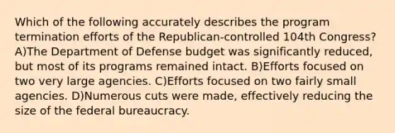 Which of the following accurately describes the program termination efforts of the Republican-controlled 104th Congress? A)The Department of Defense budget was significantly reduced, but most of its programs remained intact. B)Efforts focused on two very large agencies. C)Efforts focused on two fairly small agencies. D)Numerous cuts were made, effectively reducing the size of the <a href='https://www.questionai.com/knowledge/kG5wfBy9o6-federal-bureaucracy' class='anchor-knowledge'>federal bureaucracy</a>.