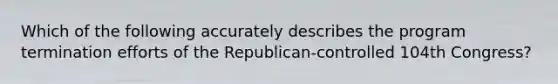 Which of the following accurately describes the program termination efforts of the Republican-controlled 104th Congress?