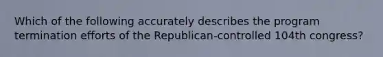 Which of the following accurately describes the program termination efforts of the Republican-controlled 104th congress?