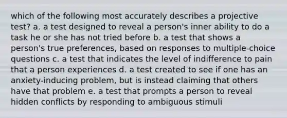 which of the following most accurately describes a projective test? a. a test designed to reveal a person's inner ability to do a task he or she has not tried before b. a test that shows a person's true preferences, based on responses to multiple-choice questions c. a test that indicates the level of indifference to pain that a person experiences d. a test created to see if one has an anxiety-inducing problem, but is instead claiming that others have that problem e. a test that prompts a person to reveal hidden conflicts by responding to ambiguous stimuli