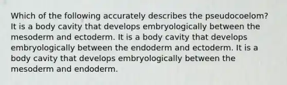 Which of the following accurately describes the pseudocoelom? It is a body cavity that develops embryologically between the mesoderm and ectoderm. It is a body cavity that develops embryologically between the endoderm and ectoderm. It is a body cavity that develops embryologically between the mesoderm and endoderm.