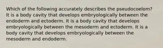 Which of the following accurately describes the pseudocoelom? It is a body cavity that develops embryologically between the endoderm and ectoderm. It is a body cavity that develops embryologically between the mesoderm and ectoderm. It is a body cavity that develops embryologically between the mesoderm and endoderm.