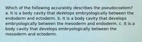 Which of the following accurately describes the pseudocoelom? a. It is a body cavity that develops embryologically between the endoderm and ectoderm. b. It is a body cavity that develops embryologically between the mesoderm and endoderm. c. It is a body cavity that develops embryologically between the mesoderm and ectoderm.