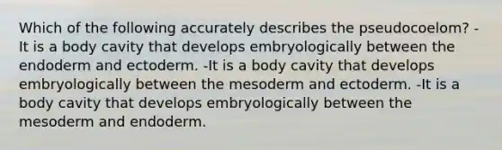 Which of the following accurately describes the pseudocoelom? -It is a body cavity that develops embryologically between the endoderm and ectoderm. -It is a body cavity that develops embryologically between the mesoderm and ectoderm. -It is a body cavity that develops embryologically between the mesoderm and endoderm.