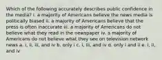 Which of the following accurately describes public confidence in the media? i. a majority of Americans believe the news media is politically biased ii. a majority of Americans believe that the press is often inaccurate iii. a majority of Americans do not believe what they read in the newspaper iv. a majority of Americans do not believe what they see on television network news a. i, ii, iii, and iv b. only i c. i, iii, and iv d. only i and ii e. i, ii, and iv