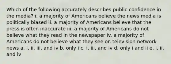 Which of the following accurately describes public confidence in the media? i. a majority of Americans believe the news media is politically biased ii. a majority of Americans believe that the press is often inaccurate iii. a majority of Americans do not believe what they read in the newspaper iv. a majority of Americans do not believe what they see on television network news a. i, ii, iii, and iv b. only i c. i, iii, and iv d. only i and ii e. i, ii, and iv