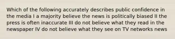 Which of the following accurately describes public confidence in the media I a majority believe the news is politically biased II the press is often inaccurate III do not believe what they read in the newspaper IV do not believe what they see on TV networks news