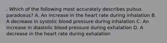 . Which of the following most accurately describes pulsus paradoxus? A. An increase in the heart rate during inhalation B. A decrease in systolic blood pressure during inhalation C. An increase in diastolic blood pressure during exhalation D. A decrease in the heart rate during exhalation