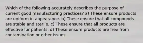 Which of the following accurately describes the purpose of current good manufacturing practices? a) These ensure products are uniform in appearance. b) These ensure that all compounds are stable and sterile. c) These ensure that all products are effective for patients. d) These ensure products are free from contamination or other issues.