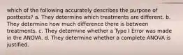 which of the following accurately describes the purpose of posttests? a. They determine which treatments are different. b. They determine how much difference there is between treatments. c. They determine whether a Type I Error was made in the ANOVA. d. They determine whether a complete ANOVA is justified.