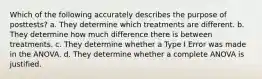 Which of the following accurately describes the purpose of posttests? a. They determine which treatments are different. b. They determine how much difference there is between treatments. c. They determine whether a Type I Error was made in the ANOVA. d. They determine whether a complete ANOVA is justified.