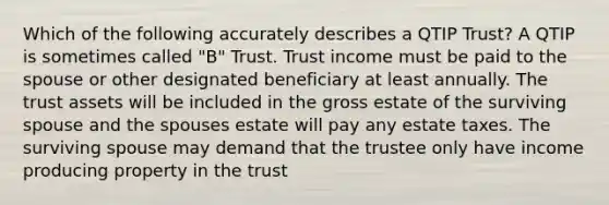 Which of the following accurately describes a QTIP Trust? A QTIP is sometimes called "B" Trust. Trust income must be paid to the spouse or other designated beneficiary at least annually. The trust assets will be included in the gross estate of the surviving spouse and the spouses estate will pay any estate taxes. The surviving spouse may demand that the trustee only have income producing property in the trust