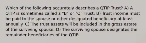 Which of the following accurately describes a QTIP Trust? A) A QTIP is sometimes called a "B" or "Q" Trust. B) Trust income must be paid to the spouse or other designated beneficiary at least annually. C) The trust assets will be included in the gross estate of the surviving spouse. D) The surviving spouse designates the remainder beneficiaries of the QTIP.