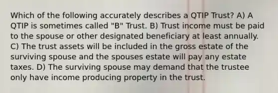 Which of the following accurately describes a QTIP Trust? A) A QTIP is sometimes called "B" Trust. B) Trust income must be paid to the spouse or other designated beneficiary at least annually. C) The trust assets will be included in the gross estate of the surviving spouse and the spouses estate will pay any estate taxes. D) The surviving spouse may demand that the trustee only have income producing property in the trust.