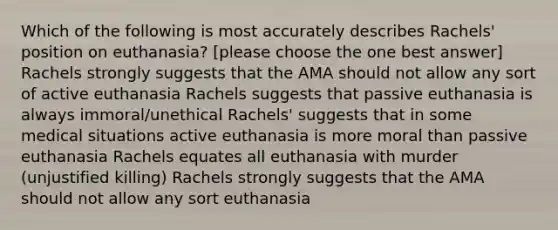 Which of the following is most accurately describes Rachels' position on euthanasia? [please choose the one best answer] Rachels strongly suggests that the AMA should not allow any sort of active euthanasia Rachels suggests that passive euthanasia is always immoral/unethical Rachels' suggests that in some medical situations active euthanasia is more moral than passive euthanasia Rachels equates all euthanasia with murder (unjustified killing) Rachels strongly suggests that the AMA should not allow any sort euthanasia