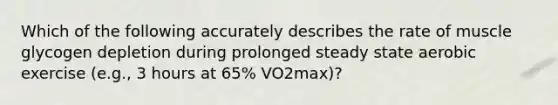 Which of the following accurately describes the rate of muscle glycogen depletion during prolonged steady state aerobic exercise (e.g., 3 hours at 65% VO2max)?