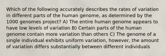 Which of the following accurately describes the rates of variation in different parts of the human genome, as determined by the 1000 genomes project? A) The entire human genome appears to have low levels of variation B) Certain parts of the human genome contain more variation than others C) The genome of a single individual exhibits uniform variation, however, the amount of variation differs substantially between different individuals