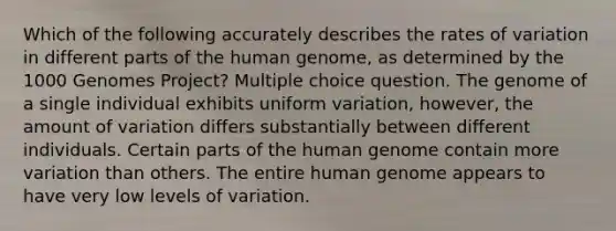 Which of the following accurately describes the rates of variation in different parts of the <a href='https://www.questionai.com/knowledge/kaQqK73QV8-human-genome' class='anchor-knowledge'>human genome</a>, as determined by the 1000 Genomes Project? Multiple choice question. The genome of a single individual exhibits uniform variation, however, the amount of variation differs substantially between different individuals. Certain parts of the human genome contain more variation than others. The entire human genome appears to have very low levels of variation.