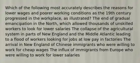 Which of the following most accurately describes the reasons for lower wages and poorer working conditions as the 19th century progressed in the workplace, as illustrated? The end of gradual emancipation in the North, which allowed thousands of unskilled workers to look for lower salaries The collapse of the agricultural system in parts of New England and the Middle Atlantic leading to a flood of workers looking for jobs at low pay in factories The arrival in New England of Chinese immigrants who were willing to work for cheap wages The influx of immigrants from Europe who were willing to work for lower salaries