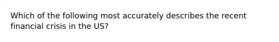 Which of the following most accurately describes the recent financial crisis in the US?