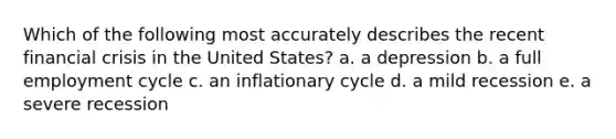 Which of the following most accurately describes the recent financial crisis in the United States? a. a depression b. a full employment cycle c. an inflationary cycle d. a mild recession e. a severe recession