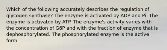 Which of the following accurately describes the regulation of glycogen synthase? The enzyme is activated by ADP and Pi. The enzyme is activated by ATP. The enzyme's activity varies with the concentration of G6P and with the fraction of enzyme that is dephosphorylated. The phosphorylated enzyme is the active form.