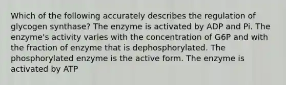 Which of the following accurately describes the regulation of glycogen synthase? The enzyme is activated by ADP and Pi. The enzyme's activity varies with the concentration of G6P and with the fraction of enzyme that is dephosphorylated. The phosphorylated enzyme is the active form. The enzyme is activated by ATP