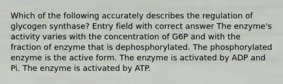 Which of the following accurately describes the regulation of glycogen synthase? Entry field with correct answer The enzyme's activity varies with the concentration of G6P and with the fraction of enzyme that is dephosphorylated. The phosphorylated enzyme is the active form. The enzyme is activated by ADP and Pi. The enzyme is activated by ATP.