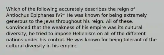 Which of the following accurately describes the reign of Antiochus Epiphanes IV?* He was known for being extremely generous to the Jews throughout his reign. All of these. Convinced that the weakness of his empire was its cultural diversity, he tried to impose Hellenism on all of the different nations under his control. He was known for being tolerant of the cultural diversity in his empire.