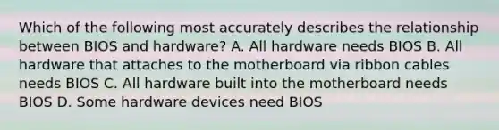 Which of the following most accurately describes the relationship between BIOS and hardware? A. All hardware needs BIOS B. All hardware that attaches to the motherboard via ribbon cables needs BIOS C. All hardware built into the motherboard needs BIOS D. Some hardware devices need BIOS