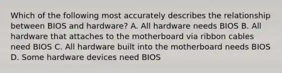 Which of the following most accurately describes the relationship between BIOS and hardware? A. All hardware needs BIOS B. All hardware that attaches to the motherboard via ribbon cables need BIOS C. All hardware built into the motherboard needs BIOS D. Some hardware devices need BIOS