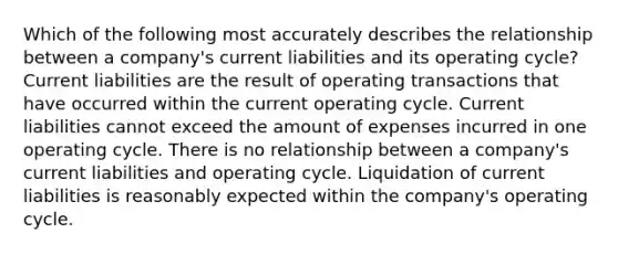 Which of the following most accurately describes the relationship between a company's current liabilities and its operating cycle? Current liabilities are the result of operating transactions that have occurred within the current operating cycle. Current liabilities cannot exceed the amount of expenses incurred in one operating cycle. There is no relationship between a company's current liabilities and operating cycle. Liquidation of current liabilities is reasonably expected within the company's operating cycle.