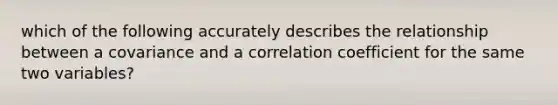 which of the following accurately describes the relationship between a covariance and a correlation coefficient for the same two variables?