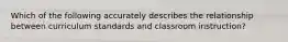 Which of the following accurately describes the relationship between curriculum standards and classroom instruction?