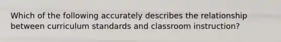 Which of the following accurately describes the relationship between curriculum standards and classroom instruction?
