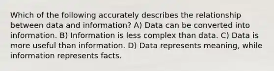 Which of the following accurately describes the relationship between data and information? A) Data can be converted into information. B) Information is less complex than data. C) Data is more useful than information. D) Data represents meaning, while information represents facts.