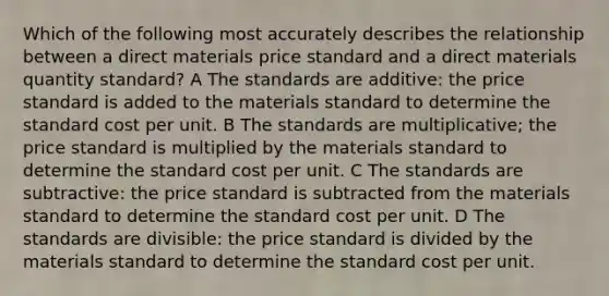 Which of the following most accurately describes the relationship between a direct materials price standard and a direct materials quantity standard? A The standards are additive: the price standard is added to the materials standard to determine the standard cost per unit. B The standards are multiplicative; the price standard is multiplied by the materials standard to determine the standard cost per unit. C The standards are subtractive: the price standard is subtracted from the materials standard to determine the standard cost per unit. D The standards are divisible: the price standard is divided by the materials standard to determine the standard cost per unit.