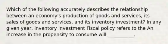 Which of the following accurately describes the relationship between an​ economy's production of goods and​ services, its sales of goods and​ services, and its inventory​ investment? In any given​ year, inventory investment Fiscal policy refers to the An increase in the propensity to consume will​ ___________.