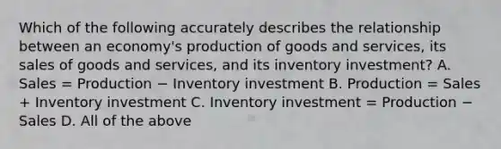 Which of the following accurately describes the relationship between an​ economy's production of goods and​ services, its sales of goods and​ services, and its inventory​ investment? A. Sales = Production − Inventory investment B. Production = Sales + Inventory investment C. Inventory investment = Production − Sales D. All of the above