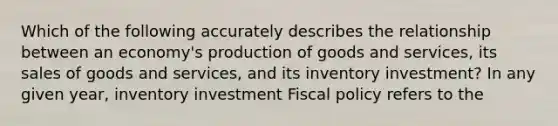 Which of the following accurately describes the relationship between an​ economy's <a href='https://www.questionai.com/knowledge/ks8soMnieU-production-of-goods' class='anchor-knowledge'>production of goods</a> and​ services, its sales of goods and​ services, and its inventory​ investment? In any given​ year, inventory investment <a href='https://www.questionai.com/knowledge/kPTgdbKdvz-fiscal-policy' class='anchor-knowledge'>fiscal policy</a> refers to the​