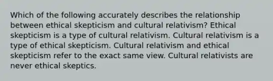 Which of the following accurately describes the relationship between ethical skepticism and cultural relativism? Ethical skepticism is a type of cultural relativism. Cultural relativism is a type of ethical skepticism. Cultural relativism and ethical skepticism refer to the exact same view. Cultural relativists are never ethical skeptics.