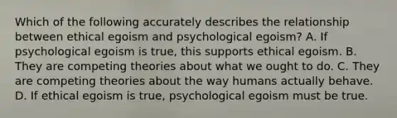 Which of the following accurately describes the relationship between ethical egoism and psychological egoism? A. If psychological egoism is true, this supports ethical egoism. B. They are competing theories about what we ought to do. C. They are competing theories about the way humans actually behave. D. If ethical egoism is true, psychological egoism must be true.