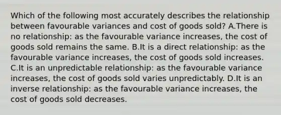 Which of the following most accurately describes the relationship between favourable variances and cost of goods sold? A.There is no relationship: as the favourable variance increases, the cost of goods sold remains the same. B.It is a direct relationship: as the favourable variance increases, the cost of goods sold increases. C.It is an unpredictable relationship: as the favourable variance increases, the cost of goods sold varies unpredictably. D.It is an inverse relationship: as the favourable variance increases, the cost of goods sold decreases.