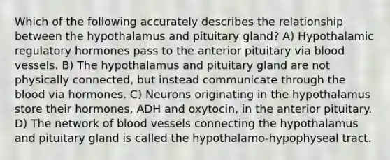 Which of the following accurately describes the relationship between the hypothalamus and pituitary gland? A) Hypothalamic regulatory hormones pass to the anterior pituitary via blood vessels. B) The hypothalamus and pituitary gland are not physically connected, but instead communicate through the blood via hormones. C) Neurons originating in the hypothalamus store their hormones, ADH and oxytocin, in the anterior pituitary. D) The network of blood vessels connecting the hypothalamus and pituitary gland is called the hypothalamo-hypophyseal tract.